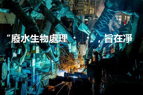 “廢水生物處理，旨在凈化水源，守護碧水藍天”